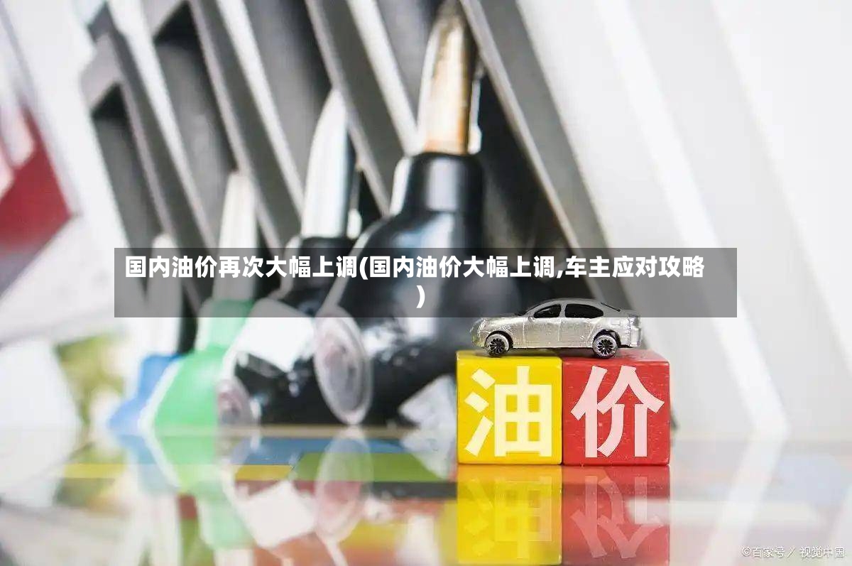 国内油价再次大幅上调(国内油价大幅上调,车主应对攻略)