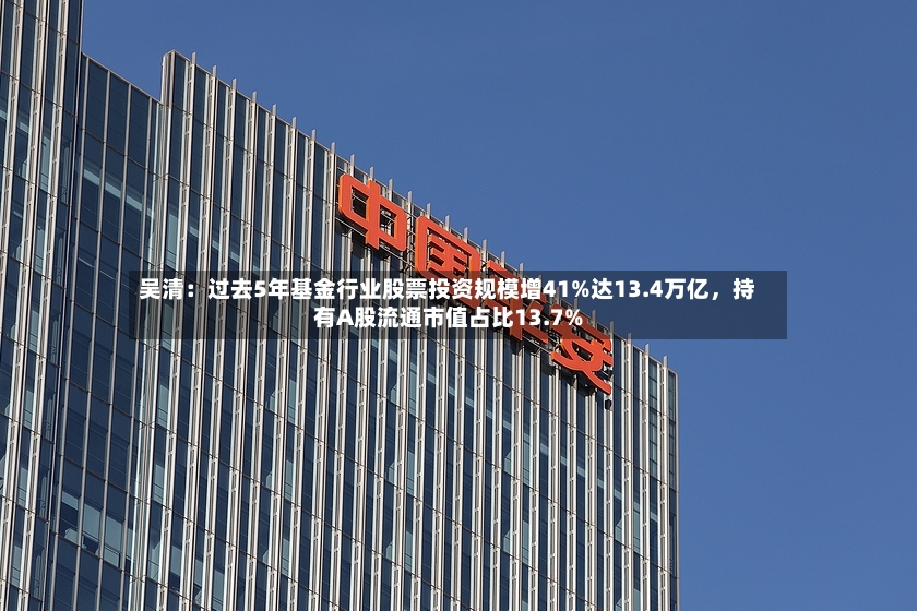 吴清：过去5年基金行业股票投资规模增41%达13.4万亿，持有A股流通市值占比13.7%-第2张图片