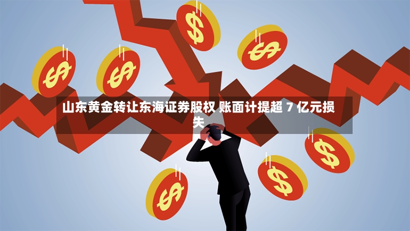 山东黄金转让东海证券股权 账面计提超 7 亿元损失