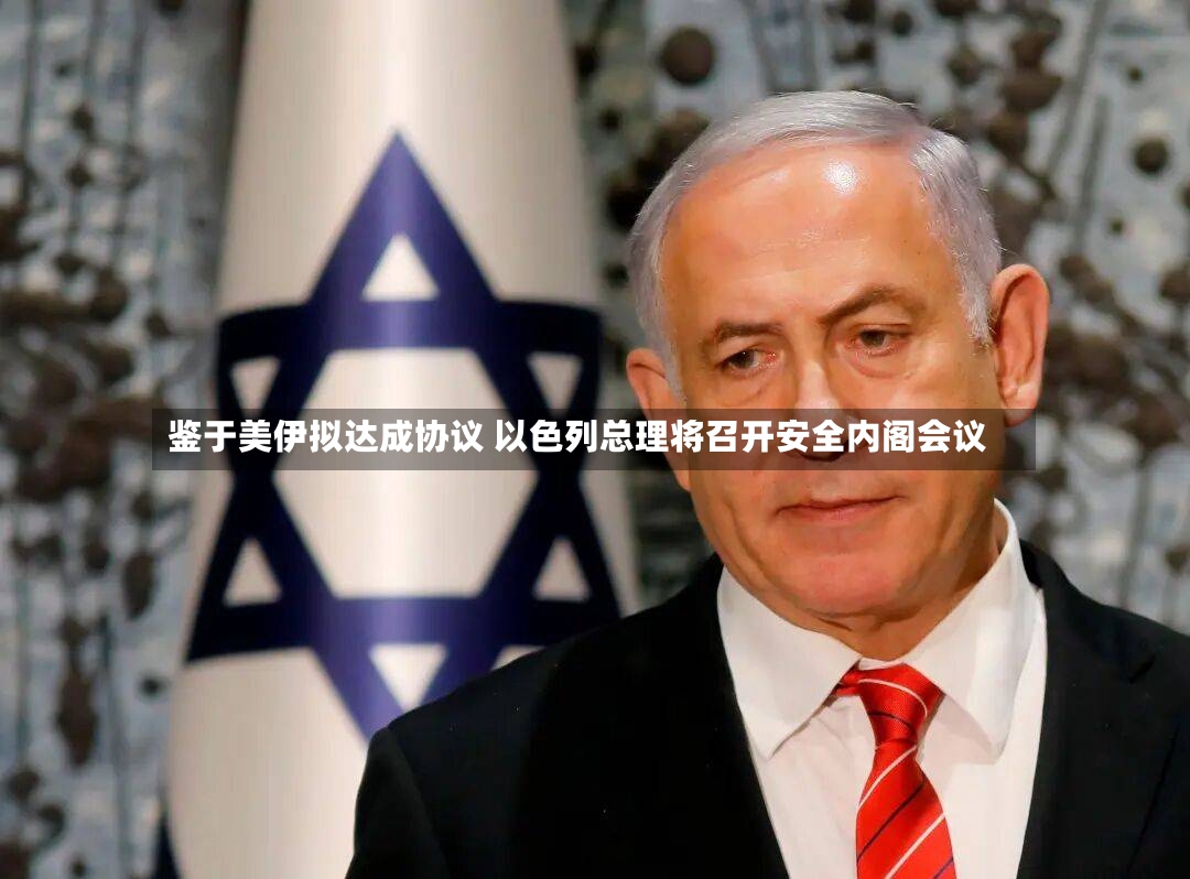 鉴于美伊拟达成协议 以色列总理将召开安全内阁会议