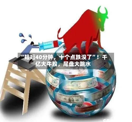 “短短40分钟，十个点跌没了”！千亿大牛股，尾盘大跳水