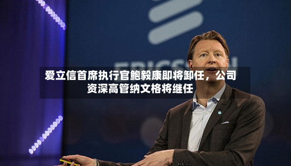 爱立信首席执行官鲍毅康即将卸任	，公司资深高管纳文格将继任-第2张图片