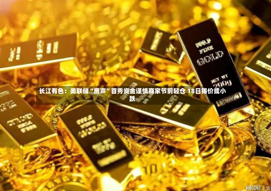 长江有色：美联储“鹰声”首秀资金谨慎商家节前轻仓 18日锡价或小跌-第2张图片