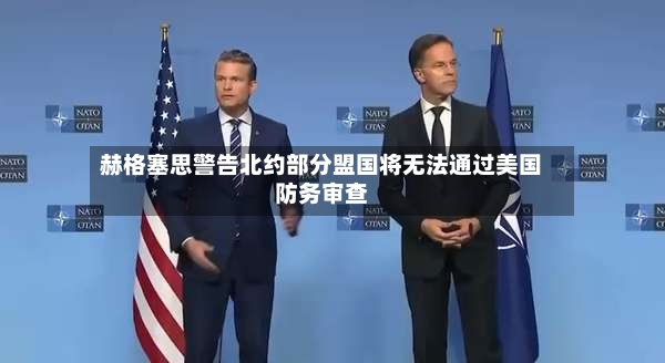 赫格塞思警告北约部分盟国将无法通过美国防务审查