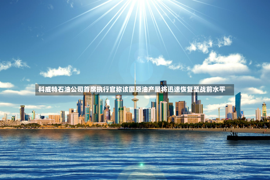 科威特石油公司首席执行官称该国原油产量将迅速恢复至战前水平