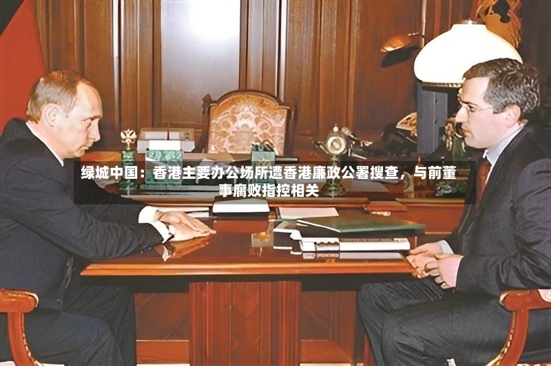 绿城中国：香港主要办公场所遭香港廉政公署搜查，与前董事腐败指控相关-第2张图片