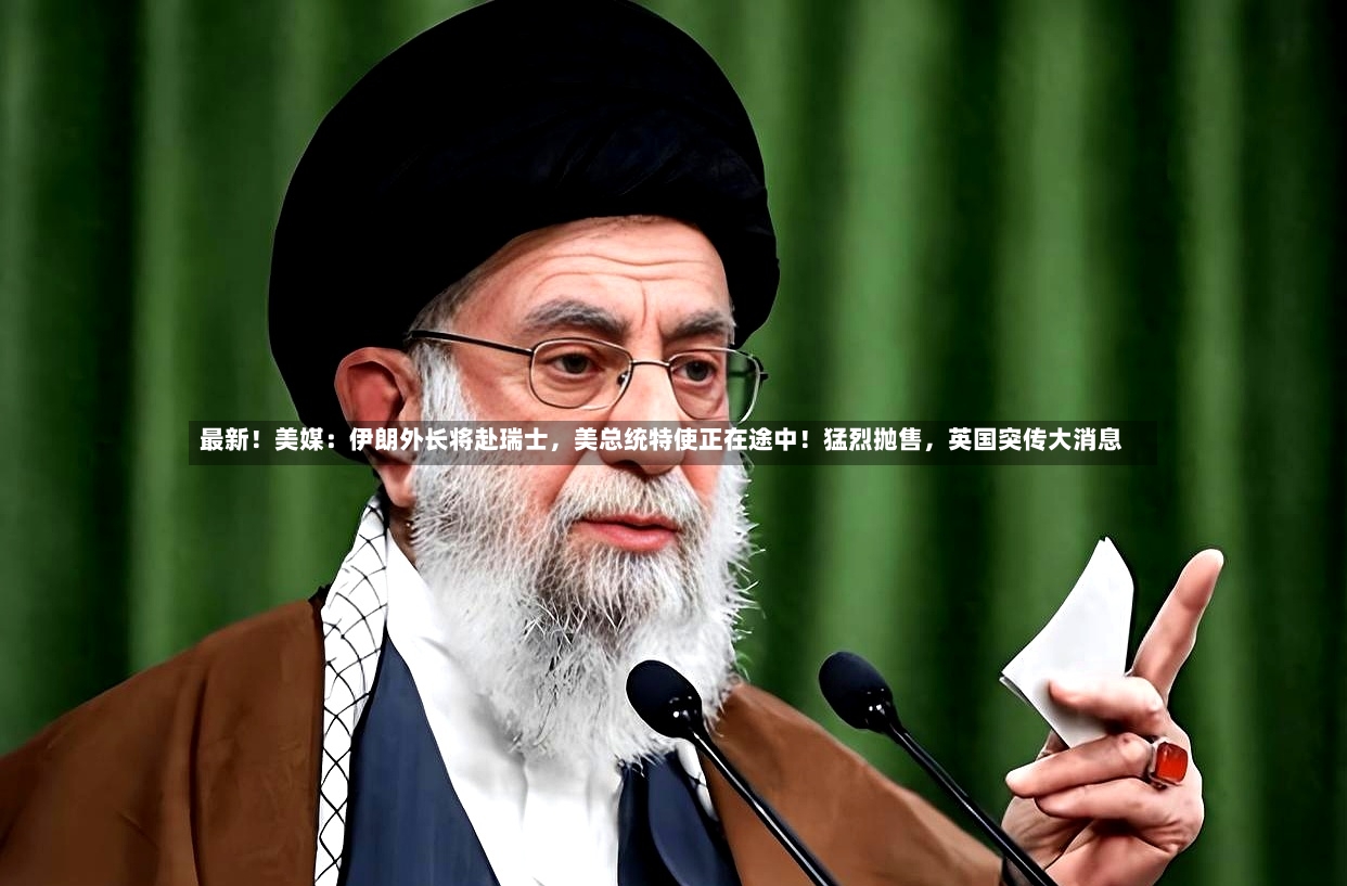 最新！美媒：伊朗外长将赴瑞士	，美总统特使正在途中！猛烈抛售，英国突传大消息-第2张图片