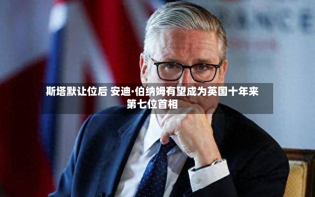 斯塔默让位后 安迪·伯纳姆有望成为英国十年来第七位首相