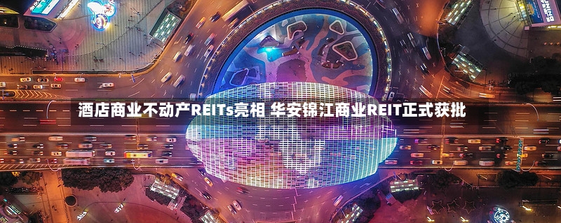 酒店商业不动产REITs亮相 华安锦江商业REIT正式获批-第2张图片