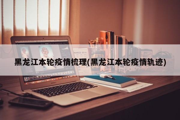 黑龙江本轮疫情梳理(黑龙江本轮疫情轨迹)