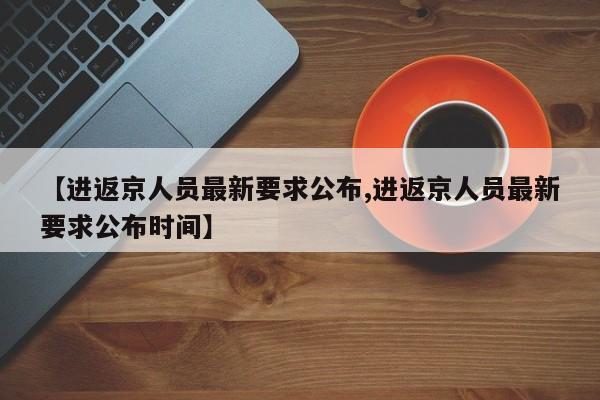 【进返京人员最新要求公布,进返京人员最新要求公布时间】