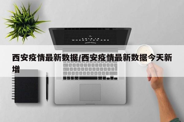 西安疫情最新数据/西安疫情最新数据今天新增