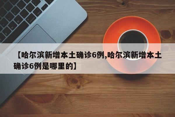 【哈尔滨新增本土确诊6例,哈尔滨新增本土确诊6例是哪里的】
