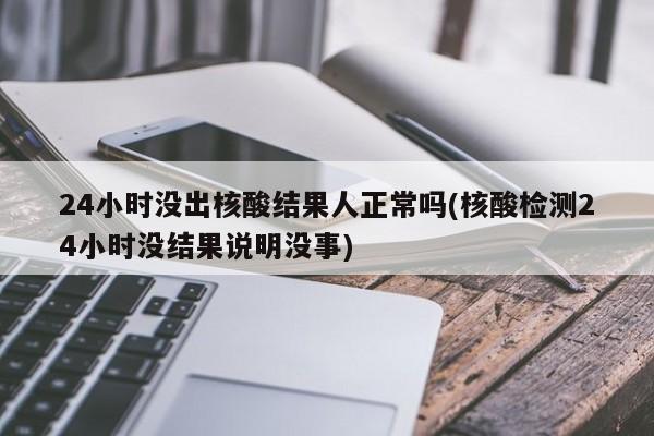 24小时没出核酸结果人正常吗(核酸检测24小时没结果说明没事)