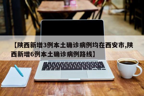 【陕西新增3例本土确诊病例均在西安市,陕西新增6例本土确诊病例路线】