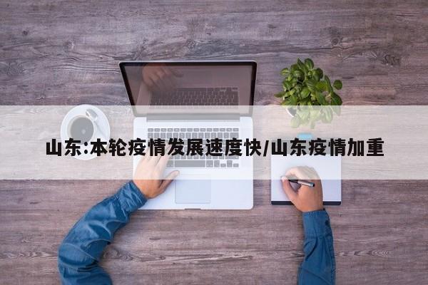 山东:本轮疫情发展速度快/山东疫情加重
