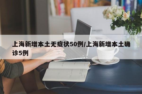 上海新增本土无症状50例/上海新增本土确诊5例