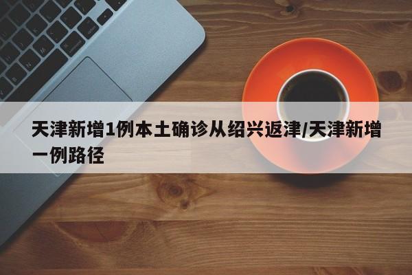 天津新增1例本土确诊从绍兴返津/天津新增一例路径