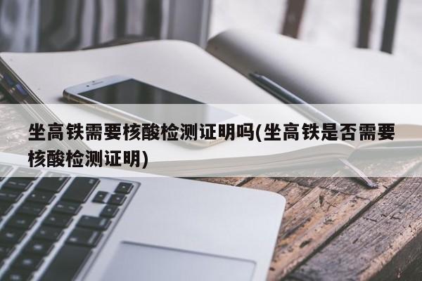 坐高铁需要核酸检测证明吗(坐高铁是否需要核酸检测证明)