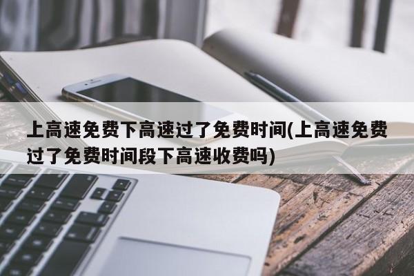 上高速免费下高速过了免费时间(上高速免费过了免费时间段下高速收费吗)