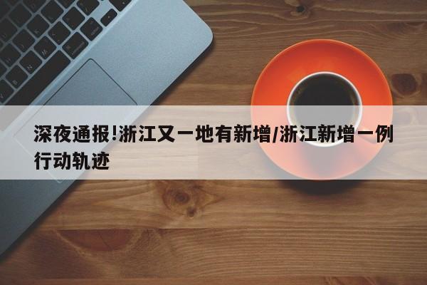 深夜通报!浙江又一地有新增/浙江新增一例行动轨迹