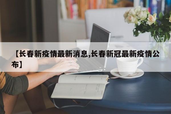 【长春新疫情最新消息,长春新冠最新疫情公布】