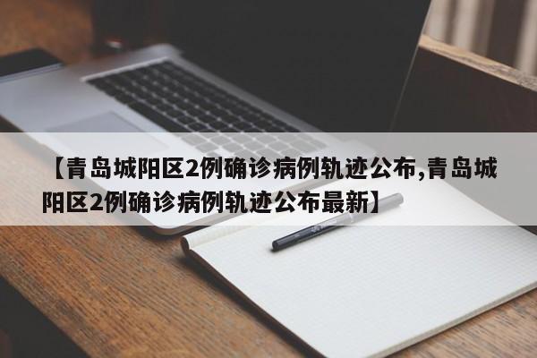 【青岛城阳区2例确诊病例轨迹公布,青岛城阳区2例确诊病例轨迹公布最新】