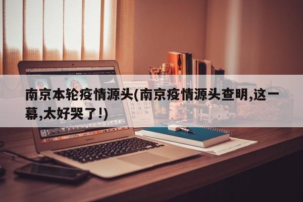 南京本轮疫情源头(南京疫情源头查明,这一幕,太好哭了!)