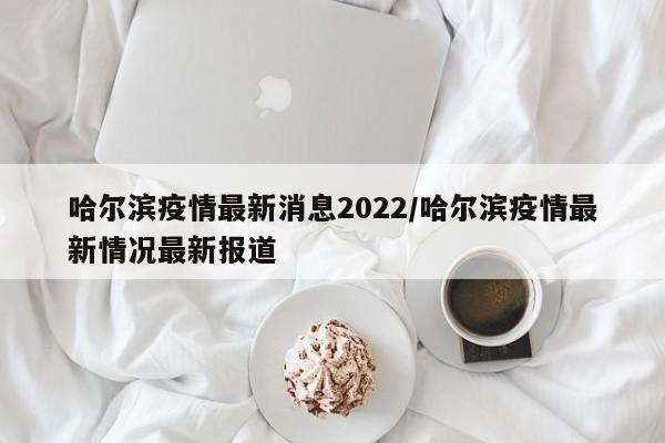 哈尔滨疫情最新消息2022/哈尔滨疫情最新情况最新报道
