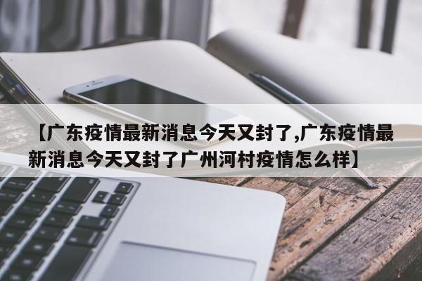 【广东疫情最新消息今天又封了,广东疫情最新消息今天又封了广州河村疫情怎么样】