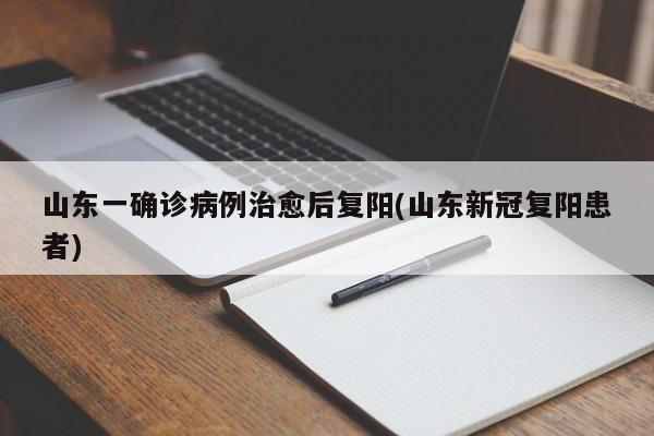 山东一确诊病例治愈后复阳(山东新冠复阳患者)