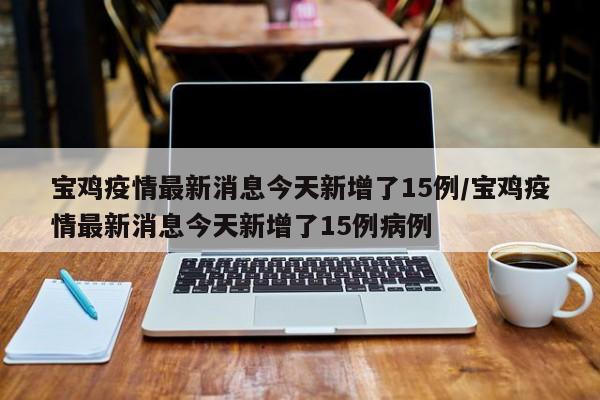 宝鸡疫情最新消息今天新增了15例/宝鸡疫情最新消息今天新增了15例病例