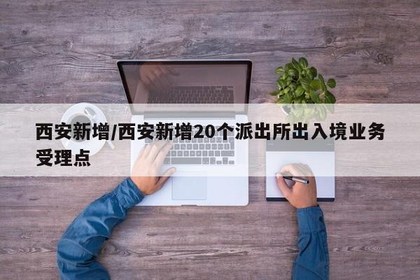 西安新增/西安新增20个派出所出入境业务受理点