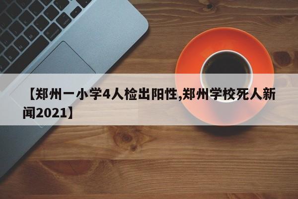 【郑州一小学4人检出阳性,郑州学校死人新闻2021】