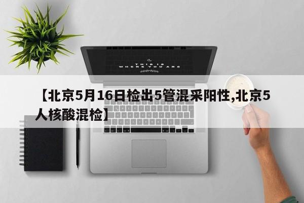 【北京5月16日检出5管混采阳性,北京5人核酸混检】