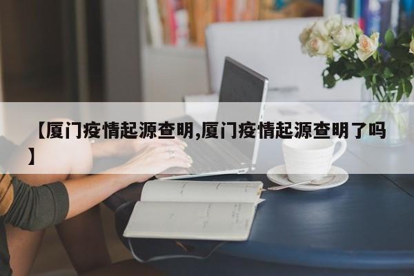 【厦门疫情起源查明,厦门疫情起源查明了吗】
