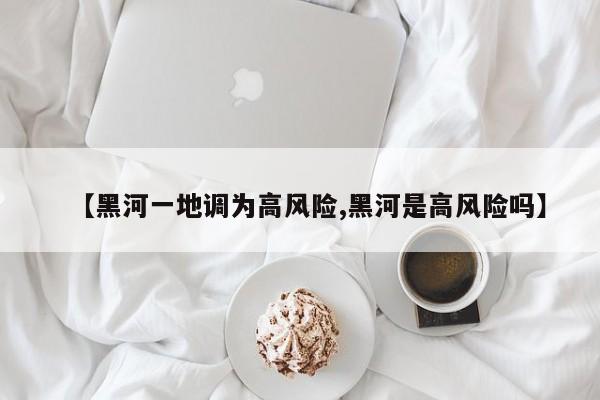 【黑河一地调为高风险,黑河是高风险吗】