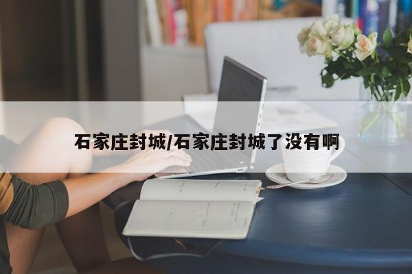 石家庄封城/石家庄封城了没有啊