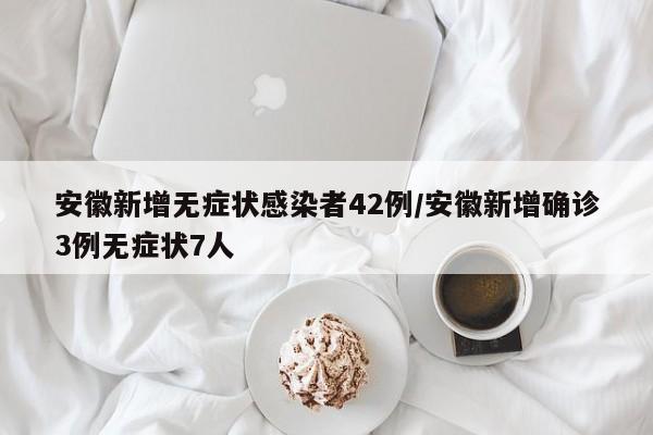 安徽新增无症状感染者42例/安徽新增确诊3例无症状7人