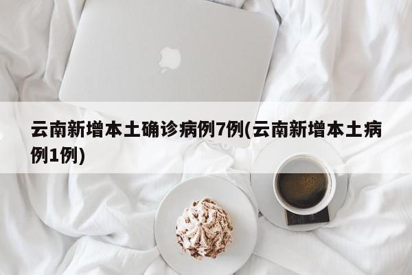 云南新增本土确诊病例7例(云南新增本土病例1例)