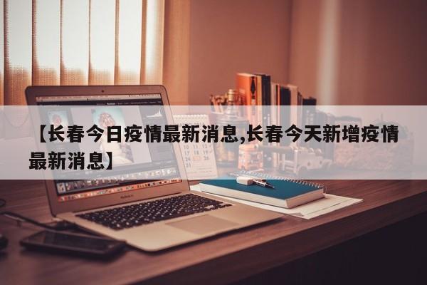 【长春今日疫情最新消息,长春今天新增疫情最新消息】