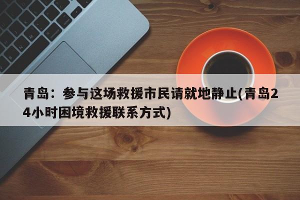 青岛:参与这场救援市民请就地静止(青岛24小时困境救援联系方式)