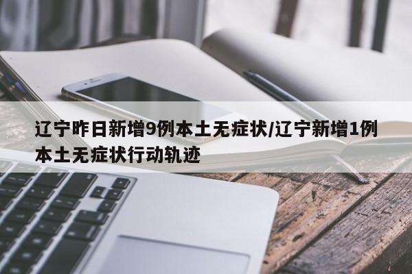 辽宁昨日新增9例本土无症状/辽宁新增1例本土无症状行动轨迹