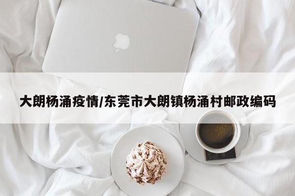 大朗杨涌疫情/东莞市大朗镇杨涌村邮政编码