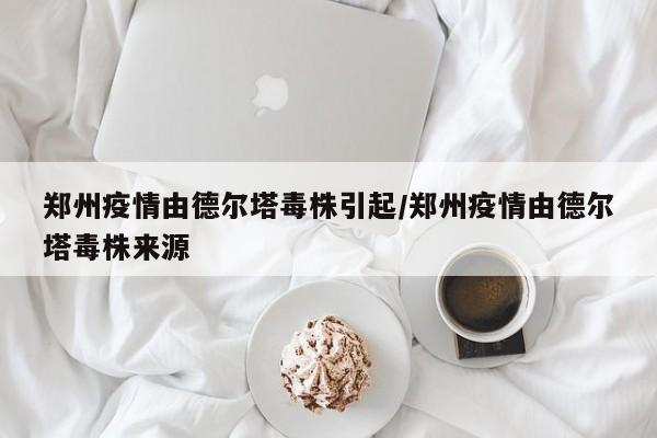 郑州疫情由德尔塔毒株引起/郑州疫情由德尔塔毒株来源