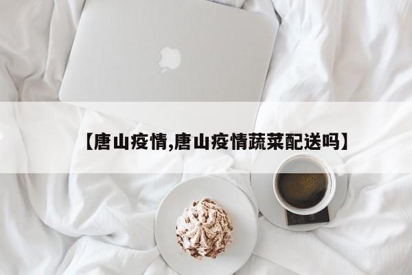 【唐山疫情,唐山疫情蔬菜配送吗】