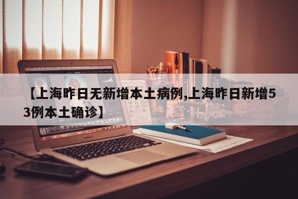 【上海昨日无新增本土病例,上海昨日新增53例本土确诊】