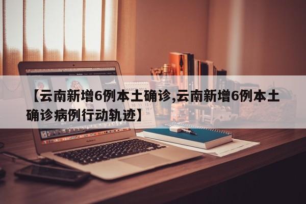 【云南新增6例本土确诊,云南新增6例本土确诊病例行动轨迹】