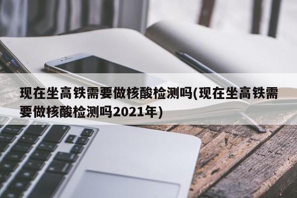 现在坐高铁需要做核酸检测吗(现在坐高铁需要做核酸检测吗2021年)