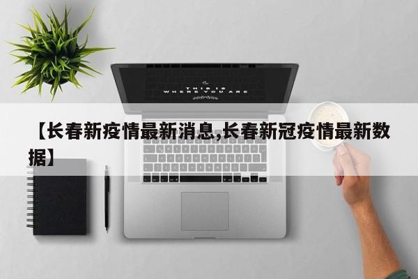 【长春新疫情最新消息,长春新冠疫情最新数据】